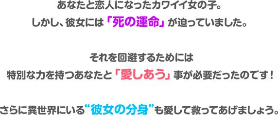 あなたと恋人になったカワイイ女の子。しかし、彼女には「死の運命」が迫っていました。それを回避するには特別な力を持つあなたと「愛しあう」事が必要だったのです！さらに異世界にいる“彼女の分身”も愛して救ってあげましょう。