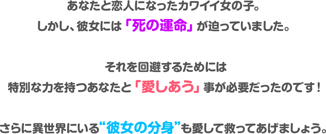 あなたと恋人になったカワイイ女の子。しかし、彼女には「死の運命」が迫っていました。それを回避するには特別な力を持つあなたと「愛しあう」事が必要だったのです！さらに異世界にいる“彼女の分身”も愛して救ってあげましょう。